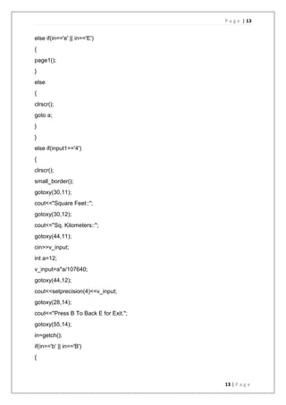 P a g e | 13
13 | P a g e
else if(in=='e' || in=='E')
{
page1();
}
else
{
clrscr();
goto a;
}
}
else if(input1=='4')
{
clrscr();
small_border();
gotoxy(30,11);
cout<<"Square Feet::";
gotoxy(30,12);
cout<<"Sq. Kilometers::";
gotoxy(44,11);
cin>>v_input;
int a=12;
v_input=a*a/107640;
gotoxy(44,12);
cout<<setprecision(4)<<v_input;
gotoxy(28,14);
cout<<"Press B To Back E for Exit.";
gotoxy(55,14);
in=getch();
if(in=='b' || in=='B')
{
 