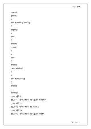 P a g e | 14
14 | P a g e
clrscr();
goto a;
}
else if(in=='e' || in=='E')
{
page1();
}
else
{
clrscr();
goto a;
}
}
else
{
clrscr();
main_window();
}
}
else if(input=='2')
{
clrscr();
b:
border();
gotoxy(20,9);
cout<<"1 For Hactares To Square Meters.";
gotoxy(20,11);
cout<<"2 For Hactares To Acres.";
gotoxy(20,13);
cout<<"3 For Hactares To Square Feet.";
 