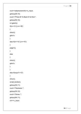 P a g e | 16
16 | P a g e
cout<<setprecision(4)<<v_input;
gotoxy(28,14);
cout<<"Press B To Back E for Exit.";
gotoxy(55,14);
in=getch();
if(in=='b' || in=='B')
{
clrscr();
goto b;
}
else if(in=='e' || in=='E')
{
page1();
}
else
{
clrscr();
goto b;
}
}
else if(input1=='2')
{
clrscr();
small_border();
gotoxy(30,11);
cout<<"Hectares::";
gotoxy(30,12);
cout<<"Acres::";
gotoxy(44,11);
cin>>v_input;
 