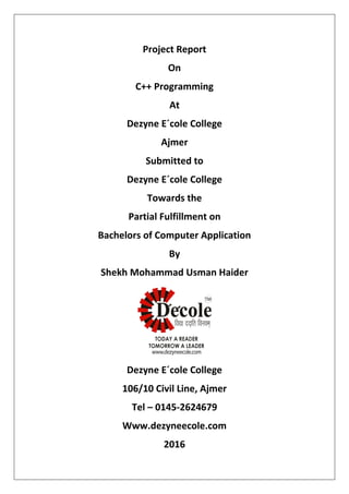 Project Report
On
C++ Programming
At
Dezyne E´cole College
Ajmer
Submitted to
Dezyne E´cole College
Towards the
Partial Fulfillment on
Bachelors of Computer Application
By
Shekh Mohammad Usman Haider
Dezyne E´cole College
106/10 Civil Line, Ajmer
Tel – 0145-2624679
Www.dezyneecole.com
2016
 