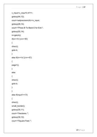 P a g e | 17
17 | P a g e
v_input=v_input*2.4711;
gotoxy(44,12);
cout<<setprecision(4)<<v_input;
gotoxy(28,14);
cout<<"Press B To Back E for Exit.";
gotoxy(55,14);
in=getch();
if(in=='b' || in=='B')
{
clrscr();
goto b;
}
else if(in=='e' || in=='E')
{
page1();
}
else
{
clrscr();
goto b;
}
}
else if(input1=='3')
{
clrscr();
small_border();
gotoxy(30,11);
cout<<"Hectares::";
gotoxy(30,12);
cout<<"Square Feet::";
 