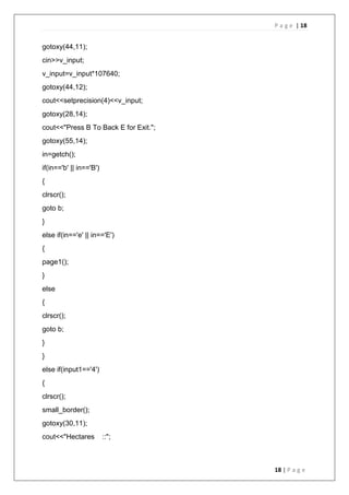 P a g e | 18
18 | P a g e
gotoxy(44,11);
cin>>v_input;
v_input=v_input*107640;
gotoxy(44,12);
cout<<setprecision(4)<<v_input;
gotoxy(28,14);
cout<<"Press B To Back E for Exit.";
gotoxy(55,14);
in=getch();
if(in=='b' || in=='B')
{
clrscr();
goto b;
}
else if(in=='e' || in=='E')
{
page1();
}
else
{
clrscr();
goto b;
}
}
else if(input1=='4')
{
clrscr();
small_border();
gotoxy(30,11);
cout<<"Hectares ::";
 