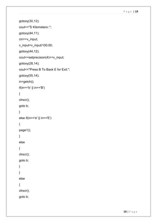 P a g e | 19
19 | P a g e
gotoxy(30,12);
cout<<"S Kilometers::";
gotoxy(44,11);
cin>>v_input;
v_input=v_input/100.00;
gotoxy(44,12);
cout<<setprecision(4)<<v_input;
gotoxy(28,14);
cout<<"Press B To Back E for Exit.";
gotoxy(55,14);
in=getch();
if(in=='b' || in=='B')
{
clrscr();
goto b;
}
else if(in=='e' || in=='E')
{
page1();
}
else
{
clrscr();
goto b;
}
}
else
{
clrscr();
goto b;
 