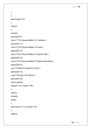 P a g e | 20
20 | P a g e
}
}
else if(input=='3')
{
clrscr();
c:
border();
gotoxy(20,9);
cout<<"1 For Square Meters To Hactares.";
gotoxy(20,11);
cout<<"2 For Square Meters To Acres.";
gotoxy(20,13);
cout<<"3 For Square Meters To Square Feet.";
gotoxy(20,15);
cout<<"4 For Square Meters To Square Kilometers.";
gotoxy(20,21);
cout<<"Press B To Back E for Exit.";
gotoxy(20,19);
cout<<"Choose Your Option::";
gotoxy(40,19);
input1=getch();
if(input1=='b' || input1=='B')
{
clrscr();
border();
area();
}
else if(input1=='e' || input1=='E')
{
page1();
 