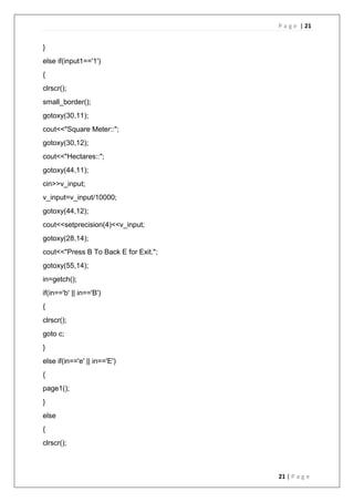 P a g e | 21
21 | P a g e
}
else if(input1=='1')
{
clrscr();
small_border();
gotoxy(30,11);
cout<<"Square Meter::";
gotoxy(30,12);
cout<<"Hectares::";
gotoxy(44,11);
cin>>v_input;
v_input=v_input/10000;
gotoxy(44,12);
cout<<setprecision(4)<<v_input;
gotoxy(28,14);
cout<<"Press B To Back E for Exit.";
gotoxy(55,14);
in=getch();
if(in=='b' || in=='B')
{
clrscr();
goto c;
}
else if(in=='e' || in=='E')
{
page1();
}
else
{
clrscr();
 