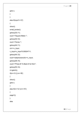 P a g e | 22
22 | P a g e
goto c;
}
}
else if(input1=='2')
{
clrscr();
small_border();
gotoxy(30,11);
cout<<"Square Meter::";
gotoxy(30,12);
cout<<"Acres::";
gotoxy(44,11);
cin>>v_input;
v_input=v_input*0.00024711;
gotoxy(44,12);
cout<<setprecision(4)<<v_input;
gotoxy(28,14);
cout<<"Press B To Back E for Exit.";
gotoxy(55,14);
in=getch();
if(in=='b' || in=='B')
{
clrscr();
goto c;
}
else if(in=='e' || in=='E')
{
page1();
}
else
 