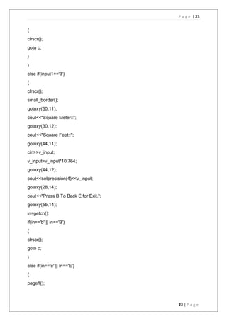 P a g e | 23
23 | P a g e
{
clrscr();
goto c;
}
}
else if(input1=='3')
{
clrscr();
small_border();
gotoxy(30,11);
cout<<"Square Meter::";
gotoxy(30,12);
cout<<"Square Feet::";
gotoxy(44,11);
cin>>v_input;
v_input=v_input*10.764;
gotoxy(44,12);
cout<<setprecision(4)<<v_input;
gotoxy(28,14);
cout<<"Press B To Back E for Exit.";
gotoxy(55,14);
in=getch();
if(in=='b' || in=='B')
{
clrscr();
goto c;
}
else if(in=='e' || in=='E')
{
page1();
 