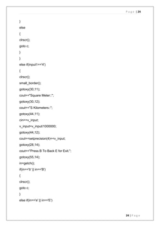 P a g e | 24
24 | P a g e
}
else
{
clrscr();
goto c;
}
}
else if(input1=='4')
{
clrscr();
small_border();
gotoxy(30,11);
cout<<"Square Meter::";
gotoxy(30,12);
cout<<"S Kilometers::";
gotoxy(44,11);
cin>>v_input;
v_input=v_input/1000000;
gotoxy(44,12);
cout<<setprecision(4)<<v_input;
gotoxy(28,14);
cout<<"Press B To Back E for Exit.";
gotoxy(55,14);
in=getch();
if(in=='b' || in=='B')
{
clrscr();
goto c;
}
else if(in=='e' || in=='E')
 