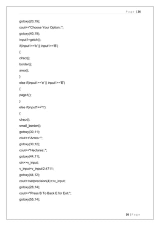 P a g e | 26
26 | P a g e
gotoxy(20,19);
cout<<"Choose Your Option::";
gotoxy(40,19);
input1=getch();
if(input1=='b' || input1=='B')
{
clrscr();
border();
area();
}
else if(input1=='e' || input1=='E')
{
page1();
}
else if(input1=='1')
{
clrscr();
small_border();
gotoxy(30,11);
cout<<"Acres::";
gotoxy(30,12);
cout<<"Hectares::";
gotoxy(44,11);
cin>>v_input;
v_input=v_input/2.4711;
gotoxy(44,12);
cout<<setprecision(4)<<v_input;
gotoxy(28,14);
cout<<"Press B To Back E for Exit.";
gotoxy(55,14);
 