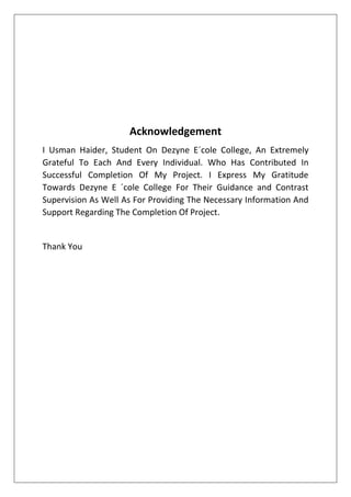 Acknowledgement
I Usman Haider, Student On Dezyne E´cole College, An Extremely
Grateful To Each And Every Individual. Who Has Contributed In
Successful Completion Of My Project. I Express My Gratitude
Towards Dezyne E ´cole College For Their Guidance and Contrast
Supervision As Well As For Providing The Necessary Information And
Support Regarding The Completion Of Project.
Thank You
 