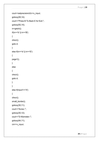 P a g e | 29
29 | P a g e
cout<<setprecision(4)<<v_input;
gotoxy(28,14);
cout<<"Press B To Back E for Exit.";
gotoxy(55,14);
in=getch();
if(in=='b' || in=='B')
{
clrscr();
goto d;
}
else if(in=='e' || in=='E')
{
page1();
}
else
{
clrscr();
goto d;
}
}
else if(input1=='4')
{
clrscr();
small_border();
gotoxy(30,11);
cout<<"Acres::";
gotoxy(30,12);
cout<<"S Kilometer::";
gotoxy(44,11);
cin>>v_input;
 