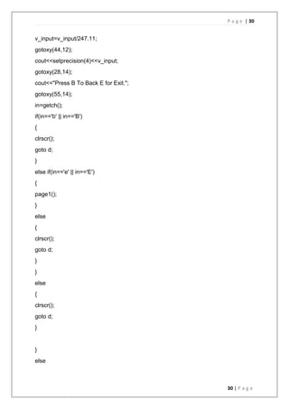 P a g e | 30
30 | P a g e
v_input=v_input/247.11;
gotoxy(44,12);
cout<<setprecision(4)<<v_input;
gotoxy(28,14);
cout<<"Press B To Back E for Exit.";
gotoxy(55,14);
in=getch();
if(in=='b' || in=='B')
{
clrscr();
goto d;
}
else if(in=='e' || in=='E')
{
page1();
}
else
{
clrscr();
goto d;
}
}
else
{
clrscr();
goto d;
}
}
else
 