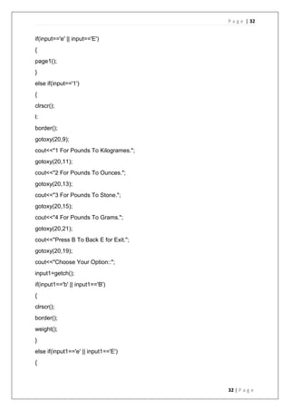 P a g e | 32
32 | P a g e
if(input=='e' || input=='E')
{
page1();
}
else if(input=='1')
{
clrscr();
l:
border();
gotoxy(20,9);
cout<<"1 For Pounds To Kilogrames.";
gotoxy(20,11);
cout<<"2 For Pounds To Ounces.";
gotoxy(20,13);
cout<<"3 For Pounds To Stone.";
gotoxy(20,15);
cout<<"4 For Pounds To Grams.";
gotoxy(20,21);
cout<<"Press B To Back E for Exit.";
gotoxy(20,19);
cout<<"Choose Your Option::";
input1=getch();
if(input1=='b' || input1=='B')
{
clrscr();
border();
weight();
}
else if(input1=='e' || input1=='E')
{
 