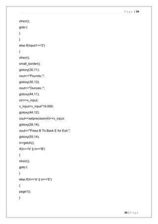 P a g e | 34
34 | P a g e
clrscr();
goto l;
}
}
else if(input1=='2')
{
clrscr();
small_border();
gotoxy(30,11);
cout<<"Pounds::";
gotoxy(30,12);
cout<<"Ounces::";
gotoxy(44,11);
cin>>v_input;
v_input=v_input*16.000;
gotoxy(44,12);
cout<<setprecision(4)<<v_input;
gotoxy(28,14);
cout<<"Press B To Back E for Exit.";
gotoxy(55,14);
in=getch();
if(in=='b' || in=='B')
{
clrscr();
goto l;
}
else if(in=='e' || in=='E')
{
page1();
}
 