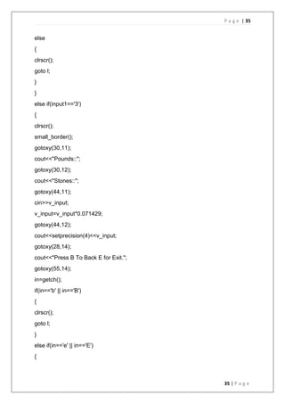 P a g e | 35
35 | P a g e
else
{
clrscr();
goto l;
}
}
else if(input1=='3')
{
clrscr();
small_border();
gotoxy(30,11);
cout<<"Pounds::";
gotoxy(30,12);
cout<<"Stones::";
gotoxy(44,11);
cin>>v_input;
v_input=v_input*0.071429;
gotoxy(44,12);
cout<<setprecision(4)<<v_input;
gotoxy(28,14);
cout<<"Press B To Back E for Exit.";
gotoxy(55,14);
in=getch();
if(in=='b' || in=='B')
{
clrscr();
goto l;
}
else if(in=='e' || in=='E')
{
 