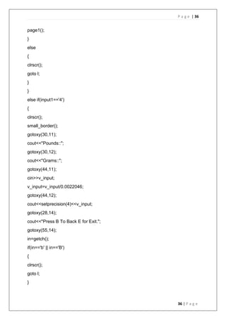 P a g e | 36
36 | P a g e
page1();
}
else
{
clrscr();
goto l;
}
}
else if(input1=='4')
{
clrscr();
small_border();
gotoxy(30,11);
cout<<"Pounds::";
gotoxy(30,12);
cout<<"Grams::";
gotoxy(44,11);
cin>>v_input;
v_input=v_input/0.0022046;
gotoxy(44,12);
cout<<setprecision(4)<<v_input;
gotoxy(28,14);
cout<<"Press B To Back E for Exit.";
gotoxy(55,14);
in=getch();
if(in=='b' || in=='B')
{
clrscr();
goto l;
}
 