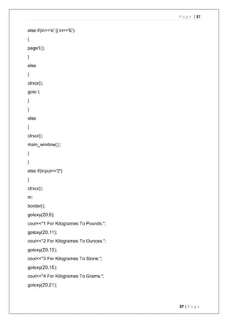 P a g e | 37
37 | P a g e
else if(in=='e' || in=='E')
{
page1();
}
else
{
clrscr();
goto l;
}
}
else
{
clrscr();
main_window();;
}
}
else if(input=='2')
{
clrscr();
m:
border();
gotoxy(20,9);
cout<<"1 For Kilogrames To Pounds.";
gotoxy(20,11);
cout<<"2 For Kilogrames To Ounces.";
gotoxy(20,13);
cout<<"3 For Kilogrames To Stone.";
gotoxy(20,15);
cout<<"4 For Kilogrames To Grams.";
gotoxy(20,21);
 