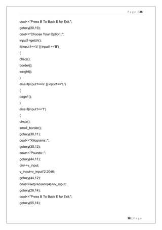 P a g e | 38
38 | P a g e
cout<<"Press B To Back E for Exit.";
gotoxy(20,19);
cout<<"Choose Your Option::";
input1=getch();
if(input1=='b' || input1=='B')
{
clrscr();
border();
weight();
}
else if(input1=='e' || input1=='E')
{
page1();
}
else if(input1=='1')
{
clrscr();
small_border();
gotoxy(30,11);
cout<<"Kilograms::";
gotoxy(30,12);
cout<<"Pounds::";
gotoxy(44,11);
cin>>v_input;
v_input=v_input*2.2046;
gotoxy(44,12);
cout<<setprecision(4)<<v_input;
gotoxy(28,14);
cout<<"Press B To Back E for Exit.";
gotoxy(55,14);
 