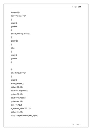 P a g e | 39
39 | P a g e
in=getch();
if(in=='b' || in=='B')
{
clrscr();
goto m;
}
else if(in=='e' || in=='E')
{
page1();
}
else
{
clrscr();
goto m;
}
}
else if(input1=='2')
{
clrscr();
small_border();
gotoxy(30,11);
cout<<"Kilograms::";
gotoxy(30,12);
cout<<"Ounces::";
gotoxy(44,11);
cin>>v_input;
v_input=v_input*35.274;
gotoxy(44,12);
cout<<setprecision(4)<<v_input;
 