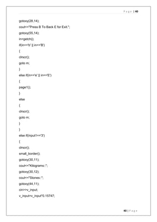 P a g e | 40
40 | P a g e
gotoxy(28,14);
cout<<"Press B To Back E for Exit.";
gotoxy(55,14);
in=getch();
if(in=='b' || in=='B')
{
clrscr();
goto m;
}
else if(in=='e' || in=='E')
{
page1();
}
else
{
clrscr();
goto m;
}
}
else if(input1=='3')
{
clrscr();
small_border();
gotoxy(30,11);
cout<<"Kilograms::";
gotoxy(30,12);
cout<<"Stones::";
gotoxy(44,11);
cin>>v_input;
v_input=v_input*0.15747;
 