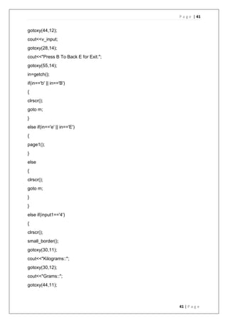 P a g e | 41
41 | P a g e
gotoxy(44,12);
cout<<v_input;
gotoxy(28,14);
cout<<"Press B To Back E for Exit.";
gotoxy(55,14);
in=getch();
if(in=='b' || in=='B')
{
clrscr();
goto m;
}
else if(in=='e' || in=='E')
{
page1();
}
else
{
clrscr();
goto m;
}
}
else if(input1=='4')
{
clrscr();
small_border();
gotoxy(30,11);
cout<<"Kilograms::";
gotoxy(30,12);
cout<<"Grams::";
gotoxy(44,11);
 