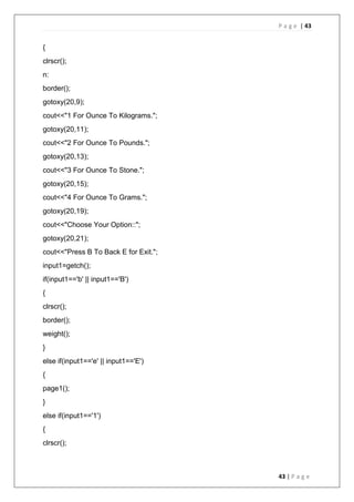 P a g e | 43
43 | P a g e
{
clrscr();
n:
border();
gotoxy(20,9);
cout<<"1 For Ounce To Kilograms.";
gotoxy(20,11);
cout<<"2 For Ounce To Pounds.";
gotoxy(20,13);
cout<<"3 For Ounce To Stone.";
gotoxy(20,15);
cout<<"4 For Ounce To Grams.";
gotoxy(20,19);
cout<<"Choose Your Option::";
gotoxy(20,21);
cout<<"Press B To Back E for Exit.";
input1=getch();
if(input1=='b' || input1=='B')
{
clrscr();
border();
weight();
}
else if(input1=='e' || input1=='E')
{
page1();
}
else if(input1=='1')
{
clrscr();
 
