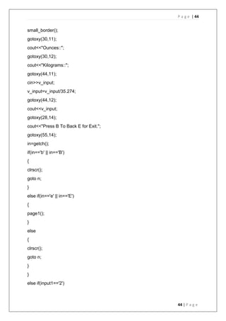 P a g e | 44
44 | P a g e
small_border();
gotoxy(30,11);
cout<<"Ounces::";
gotoxy(30,12);
cout<<"Kilograms::";
gotoxy(44,11);
cin>>v_input;
v_input=v_input/35.274;
gotoxy(44,12);
cout<<v_input;
gotoxy(28,14);
cout<<"Press B To Back E for Exit.";
gotoxy(55,14);
in=getch();
if(in=='b' || in=='B')
{
clrscr();
goto n;
}
else if(in=='e' || in=='E')
{
page1();
}
else
{
clrscr();
goto n;
}
}
else if(input1=='2')
 