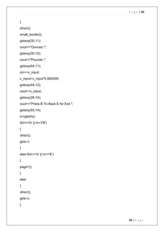 P a g e | 45
45 | P a g e
{
clrscr();
small_border();
gotoxy(30,11);
cout<<"Ounces::";
gotoxy(30,12);
cout<<"Pounds::";
gotoxy(44,11);
cin>>v_input;
v_input=v_input*0.062500;
gotoxy(44,12);
cout<<v_input;
gotoxy(28,14);
cout<<"Press B To Back E for Exit.";
gotoxy(55,14);
in=getch();
if(in=='b' || in=='B')
{
clrscr();
goto n;
}
else if(in=='e' || in=='E')
{
page1();
}
else
{
clrscr();
goto n;
}
 