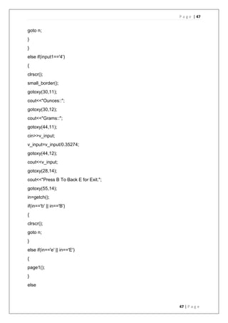 P a g e | 47
47 | P a g e
goto n;
}
}
else if(input1=='4')
{
clrscr();
small_border();
gotoxy(30,11);
cout<<"Ounces::";
gotoxy(30,12);
cout<<"Grams::";
gotoxy(44,11);
cin>>v_input;
v_input=v_input/0.35274;
gotoxy(44,12);
cout<<v_input;
gotoxy(28,14);
cout<<"Press B To Back E for Exit.";
gotoxy(55,14);
in=getch();
if(in=='b' || in=='B')
{
clrscr();
goto n;
}
else if(in=='e' || in=='E')
{
page1();
}
else
 