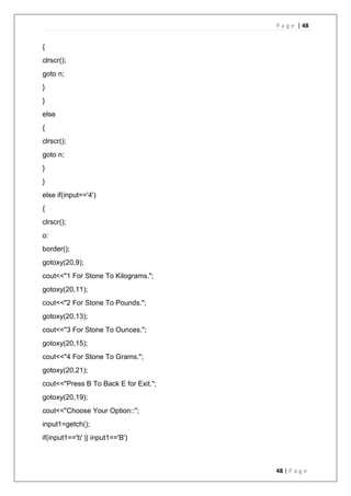 P a g e | 48
48 | P a g e
{
clrscr();
goto n;
}
}
else
{
clrscr();
goto n;
}
}
else if(input=='4')
{
clrscr();
o:
border();
gotoxy(20,9);
cout<<"1 For Stone To Kilograms.";
gotoxy(20,11);
cout<<"2 For Stone To Pounds.";
gotoxy(20,13);
cout<<"3 For Stone To Ounces.";
gotoxy(20,15);
cout<<"4 For Stone To Grams.";
gotoxy(20,21);
cout<<"Press B To Back E for Exit.";
gotoxy(20,19);
cout<<"Choose Your Option::";
input1=getch();
if(input1=='b' || input1=='B')
 