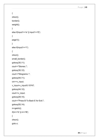 P a g e | 49
49 | P a g e
{
clrscr();
border();
weight();
}
else if(input1=='e' || input1=='E')
{
page1();
}
else if(input1=='1')
{
clrscr();
small_border();
gotoxy(30,11);
cout<<"Stones::";
gotoxy(30,12);
cout<<"Kilograms::";
gotoxy(44,11);
cin>>v_input;
v_input=v_input/0.15747;
gotoxy(44,12);
cout<<v_input;
gotoxy(28,14);
cout<<"Press B To Back E for Exit.";
gotoxy(55,14);
in=getch();
if(in=='b' || in=='B')
{
clrscr();
goto o;
 