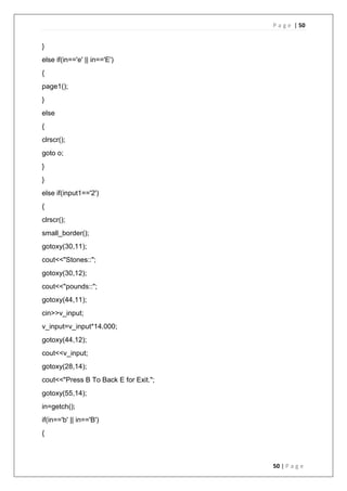 P a g e | 50
50 | P a g e
}
else if(in=='e' || in=='E')
{
page1();
}
else
{
clrscr();
goto o;
}
}
else if(input1=='2')
{
clrscr();
small_border();
gotoxy(30,11);
cout<<"Stones::";
gotoxy(30,12);
cout<<"pounds::";
gotoxy(44,11);
cin>>v_input;
v_input=v_input*14.000;
gotoxy(44,12);
cout<<v_input;
gotoxy(28,14);
cout<<"Press B To Back E for Exit.";
gotoxy(55,14);
in=getch();
if(in=='b' || in=='B')
{
 