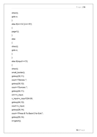 P a g e | 51
51 | P a g e
clrscr();
goto o;
}
else if(in=='e' || in=='E')
{
page1();
}
else
{
clrscr();
goto o;
}
}
else if(input1=='3')
{
clrscr();
small_border();
gotoxy(30,11);
cout<<"Stones::";
gotoxy(30,12);
cout<<"Ounces::";
gotoxy(44,11);
cin>>v_input;
v_input=v_input*224.00;
gotoxy(44,12);
cout<<v_input;
gotoxy(28,14);
cout<<"Press B To Back E for Exit.";
gotoxy(55,14);
in=getch();
 