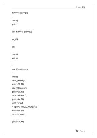 P a g e | 52
52 | P a g e
if(in=='b' || in=='B')
{
clrscr();
goto o;
}
else if(in=='e' || in=='E')
{
page1();
}
else
{
clrscr();
goto o;
}
}
else if(input1=='4')
{
clrscr();
small_border();
gotoxy(30,11);
cout<<"Stones::";
gotoxy(30,12);
cout<<"Grams::";
gotoxy(44,11);
cin>>v_input;
v_input=v_input/0.00015747;
gotoxy(44,12);
cout<<v_input;
gotoxy(28,14);
 