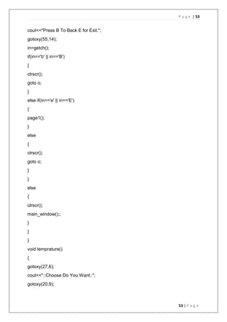 P a g e | 53
53 | P a g e
cout<<"Press B To Back E for Exit.";
gotoxy(55,14);
in=getch();
if(in=='b' || in=='B')
{
clrscr();
goto o;
}
else if(in=='e' || in=='E')
{
page1();
}
else
{
clrscr();
goto o;
}
}
else
{
clrscr();
main_window();;
}
}
}
void temprature()
{
gotoxy(27,6);
cout<<"::Choose Do You Want::";
gotoxy(20,9);
 