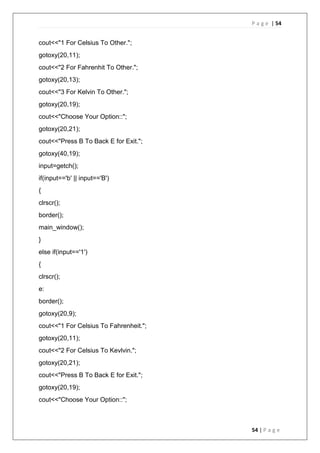 P a g e | 54
54 | P a g e
cout<<"1 For Celsius To Other.";
gotoxy(20,11);
cout<<"2 For Fahrenhit To Other.";
gotoxy(20,13);
cout<<"3 For Kelvin To Other.";
gotoxy(20,19);
cout<<"Choose Your Option::";
gotoxy(20,21);
cout<<"Press B To Back E for Exit.";
gotoxy(40,19);
input=getch();
if(input=='b' || input=='B')
{
clrscr();
border();
main_window();
}
else if(input=='1')
{
clrscr();
e:
border();
gotoxy(20,9);
cout<<"1 For Celsius To Fahrenheit.";
gotoxy(20,11);
cout<<"2 For Celsius To Kevlvin.";
gotoxy(20,21);
cout<<"Press B To Back E for Exit.";
gotoxy(20,19);
cout<<"Choose Your Option::";
 
