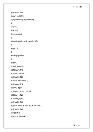P a g e | 55
55 | P a g e
gotoxy(40,19);
input1=getch();
if(input1=='b' || input1=='B')
{
clrscr();
border();
temprature();
}
else if(input1=='e' || input1=='E')
{
page1();
}
else if(input1=='1')
{
clrscr();
small_border();
gotoxy(30,11);
cout<<"Celcius::";
gotoxy(30,12);
cout<<"Fahreheit::";
gotoxy(44,11);
cin>>v_input;
v_input=v_input*1.8+32;
gotoxy(44,12);
cout<<v_input;
gotoxy(28,14);
cout<<"Press B To Back E for Exit.";
gotoxy(55,14);
in=getch();
if(in=='b' || in=='B')
 
