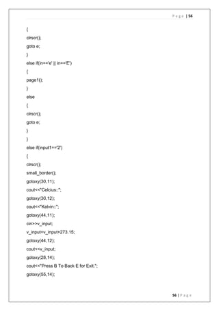 P a g e | 56
56 | P a g e
{
clrscr();
goto e;
}
else if(in=='e' || in=='E')
{
page1();
}
else
{
clrscr();
goto e;
}
}
else if(input1=='2')
{
clrscr();
small_border();
gotoxy(30,11);
cout<<"Celcius::";
gotoxy(30,12);
cout<<"Kelvin::";
gotoxy(44,11);
cin>>v_input;
v_input=v_input+273.15;
gotoxy(44,12);
cout<<v_input;
gotoxy(28,14);
cout<<"Press B To Back E for Exit.";
gotoxy(55,14);
 