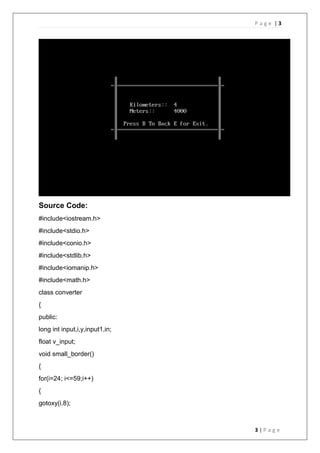 P a g e | 3
3 | P a g e
Source Code:
#include<iostream.h>
#include<stdio.h>
#include<conio.h>
#include<stdlib.h>
#include<iomanip.h>
#include<math.h>
class converter
{
public:
long int input,i,y,input1,in;
float v_input;
void small_border()
{
for(i=24; i<=59;i++)
{
gotoxy(i,8);
 
