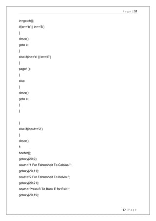 P a g e | 57
57 | P a g e
in=getch();
if(in=='b' || in=='B')
{
clrscr();
goto e;
}
else if(in=='e' || in=='E')
{
page1();
}
else
{
clrscr();
goto e;
}
}
}
else if(input=='2')
{
clrscr();
f:
border();
gotoxy(20,9);
cout<<"1 For Fahrenheit To Celsius.";
gotoxy(20,11);
cout<<"2 For Fehrenheit To Kelvin.";
gotoxy(20,21);
cout<<"Press B To Back E for Exit.";
gotoxy(20,19);
 