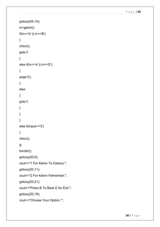 P a g e | 60
60 | P a g e
gotoxy(55,14);
in=getch();
if(in=='b' || in=='B')
{
clrscr();
goto f;
}
else if(in=='e' || in=='E')
{
page1();
}
else
{
goto f;
}
}
}
else if(input=='3')
{
clrscr();
g:
border();
gotoxy(20,9);
cout<<"1 For Kelvin To Celsius.";
gotoxy(20,11);
cout<<"2 For Kelvin Fehrenheit.";
gotoxy(20,21);
cout<<"Press B To Back E for Exit.";
gotoxy(20,19);
cout<<"Choose Your Option::";
 