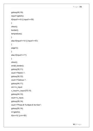 P a g e | 61
61 | P a g e
gotoxy(40,19);
input1=getch();
if(input1=='b' || input1=='B')
{
clrscr();
border();
temprature();
}
else if(input1=='e' || input1=='E')
{
page1();
}
else if(input1=='1')
{
clrscr();
small_border();
gotoxy(30,11);
cout<<"Kelvin::";
gotoxy(30,12);
cout<<"Celcius::";
gotoxy(44,11);
cin>>v_input;
v_input=v_input-273.15;
gotoxy(44,12);
cout<<v_input;
gotoxy(28,14);
cout<<"Press B To Back E for Exit.";
gotoxy(55,14);
in=getch();
if(in=='b' || in=='B')
 