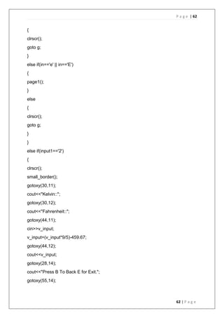 P a g e | 62
62 | P a g e
{
clrscr();
goto g;
}
else if(in=='e' || in=='E')
{
page1();
}
else
{
clrscr();
goto g;
}
}
else if(input1=='2')
{
clrscr();
small_border();
gotoxy(30,11);
cout<<"Kelvin::";
gotoxy(30,12);
cout<<"Fahrenheit::";
gotoxy(44,11);
cin>>v_input;
v_input=(v_input*9/5)-459.67;
gotoxy(44,12);
cout<<v_input;
gotoxy(28,14);
cout<<"Press B To Back E for Exit.";
gotoxy(55,14);
 