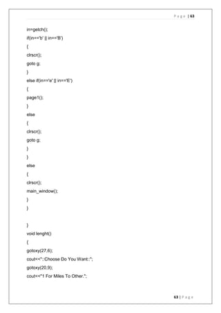 P a g e | 63
63 | P a g e
in=getch();
if(in=='b' || in=='B')
{
clrscr();
goto g;
}
else if(in=='e' || in=='E')
{
page1();
}
else
{
clrscr();
goto g;
}
}
else
{
clrscr();
main_window();
}
}
}
void lenght()
{
gotoxy(27,6);
cout<<"::Choose Do You Want::";
gotoxy(20,9);
cout<<"1 For Miles To Other.";
 
