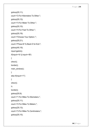 P a g e | 64
64 | P a g e
gotoxy(20,11);
cout<<"2 For Kilometers To Other.";
gotoxy(20,13);
cout<<"3 For Meter To Other.";
gotoxy(20,15);
cout<<"4 For Feet To Other.";
gotoxy(20,19);
cout<<"Choose Your Option::";
gotoxy(20,21);
cout<<"Press B To Back E for Exit.";
gotoxy(40,19);
input=getch();
if(input=='b' || input=='B')
{
clrscr();
border();
main_window();
}
else if(input=='1')
{
clrscr();
h:
border();
gotoxy(20,9);
cout<<"1 For Miles To Kilometers.";
gotoxy(20,11);
cout<<"2 For Miles To Meters.";
gotoxy(20,13);
cout<<"3 For Miles To Centimeters.";
gotoxy(20,15);
 