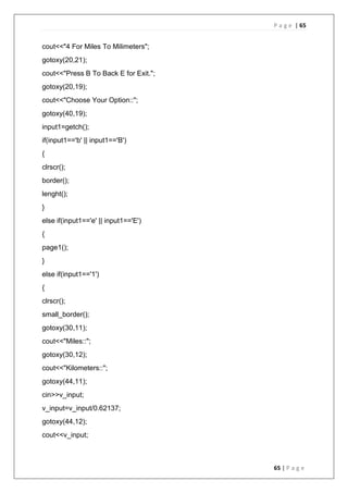 P a g e | 65
65 | P a g e
cout<<"4 For Miles To Milimeters";
gotoxy(20,21);
cout<<"Press B To Back E for Exit.";
gotoxy(20,19);
cout<<"Choose Your Option::";
gotoxy(40,19);
input1=getch();
if(input1=='b' || input1=='B')
{
clrscr();
border();
lenght();
}
else if(input1=='e' || input1=='E')
{
page1();
}
else if(input1=='1')
{
clrscr();
small_border();
gotoxy(30,11);
cout<<"Miles::";
gotoxy(30,12);
cout<<"Kilometers::";
gotoxy(44,11);
cin>>v_input;
v_input=v_input/0.62137;
gotoxy(44,12);
cout<<v_input;
 