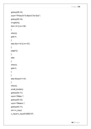 P a g e | 66
66 | P a g e
gotoxy(28,14);
cout<<"Press B To Back E for Exit.";
gotoxy(55,14);
in=getch();
if(in=='b' || in=='B')
{
clrscr();
goto h;
}
else if(in=='e' || in=='E')
{
page1();
}
else
{
clrscr();
goto h;
}
}
else if(input1=='2')
{
clrscr();
small_border();
gotoxy(30,11);
cout<<"Miles::";
gotoxy(30,12);
cout<<"Meters::";
gotoxy(44,11);
cin>>v_input;
v_input=v_input/0.0062137;
 