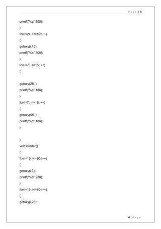 P a g e | 4
4 | P a g e
printf("%c",205);
}
for(i=24; i<=59;i++)
{
gotoxy(i,15);
printf("%c",205);
}
for(i=7; i<=16;i++)
{
gotoxy(25,i);
printf("%c",186);
}
for(i=7; i<=16;i++)
{
gotoxy(58,i);
printf("%c",186);
}
}
void border()
{
for(i=16; i<=60;i++)
{
gotoxy(i,3);
printf("%c",220);
}
for(i=16; i<=60;i++)
{
gotoxy(i,23);
 