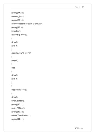 P a g e | 67
67 | P a g e
gotoxy(44,12);
cout<<v_input;
gotoxy(28,14);
cout<<"Press B To Back E for Exit.";
gotoxy(55,14);
in=getch();
if(in=='b' || in=='B')
{
clrscr();
goto h;
}
else if(in=='e' || in=='E')
{
page1();
}
else
{
clrscr();
goto h;
}
}
else if(input1=='3')
{
clrscr();
small_border();
gotoxy(30,11);
cout<<"Miles::";
gotoxy(30,12);
cout<<"Centimeters::";
gotoxy(44,11);
 