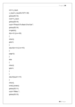 P a g e | 68
68 | P a g e
cin>>v_input;
v_input=v_input/6.213711-06;
gotoxy(44,12);
cout<<v_input;
gotoxy(28,14);
cout<<"Press B To Back E for Exit.";
gotoxy(55,14);
in=getch();
if(in=='b' || in=='B')
{
clrscr();
goto h;
}
else if(in=='e' || in=='E')
{
page1();
}
else
{
clrscr();
goto h;
}
}
else if(input1=='4')
{
clrscr();
small_border();
gotoxy(30,11);
cout<<"Miles::";
gotoxy(30,12);
 